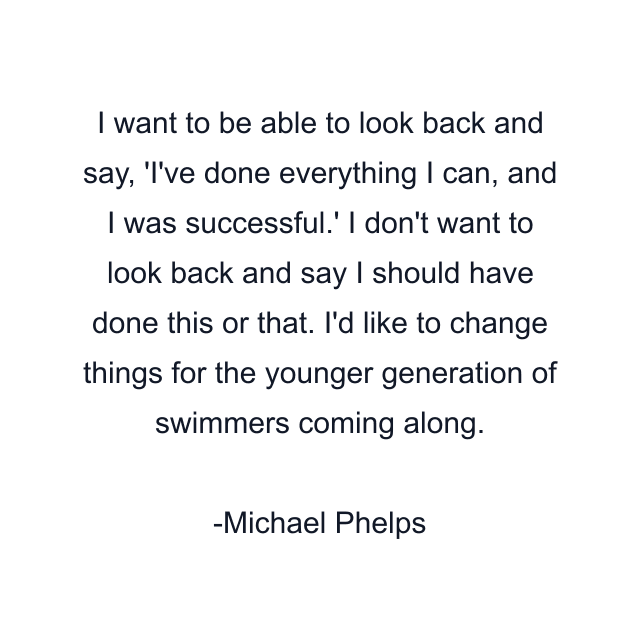 I want to be able to look back and say, 'I've done everything I can, and I was successful.' I don't want to look back and say I should have done this or that. I'd like to change things for the younger generation of swimmers coming along.