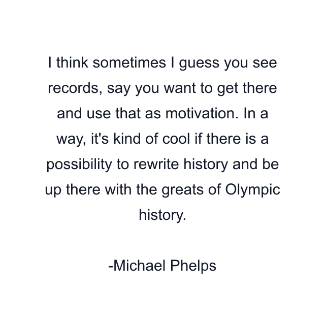 I think sometimes I guess you see records, say you want to get there and use that as motivation. In a way, it's kind of cool if there is a possibility to rewrite history and be up there with the greats of Olympic history.