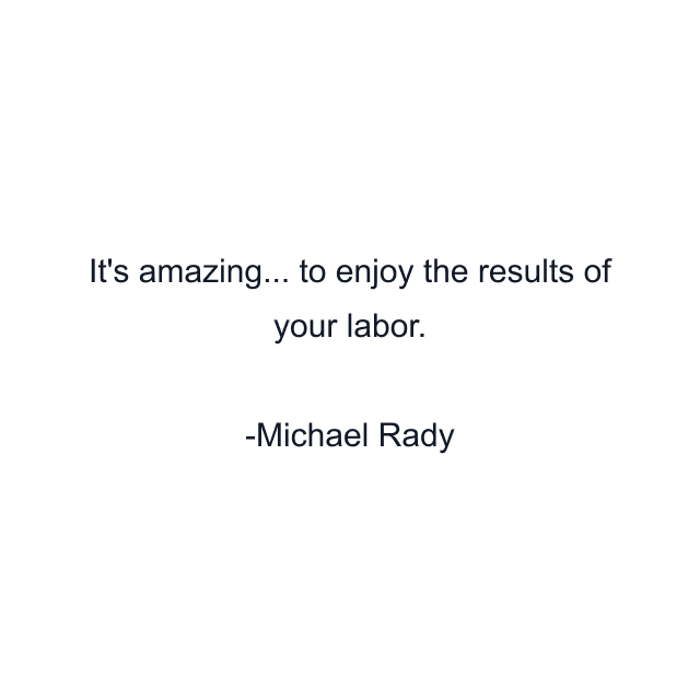 It's amazing... to enjoy the results of your labor.