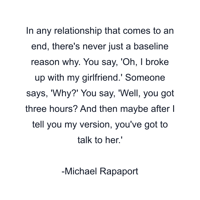 In any relationship that comes to an end, there's never just a baseline reason why. You say, 'Oh, I broke up with my girlfriend.' Someone says, 'Why?' You say, 'Well, you got three hours? And then maybe after I tell you my version, you've got to talk to her.'