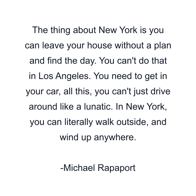 The thing about New York is you can leave your house without a plan and find the day. You can't do that in Los Angeles. You need to get in your car, all this, you can't just drive around like a lunatic. In New York, you can literally walk outside, and wind up anywhere.