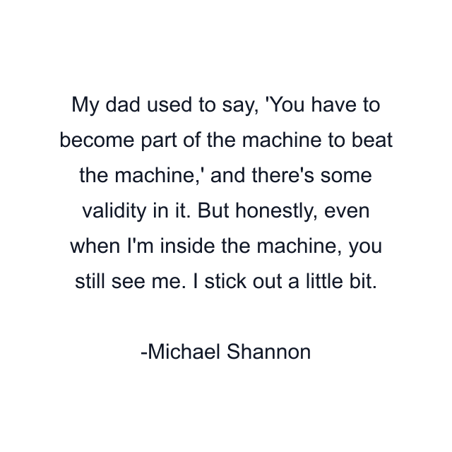 My dad used to say, 'You have to become part of the machine to beat the machine,' and there's some validity in it. But honestly, even when I'm inside the machine, you still see me. I stick out a little bit.