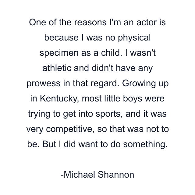 One of the reasons I'm an actor is because I was no physical specimen as a child. I wasn't athletic and didn't have any prowess in that regard. Growing up in Kentucky, most little boys were trying to get into sports, and it was very competitive, so that was not to be. But I did want to do something.