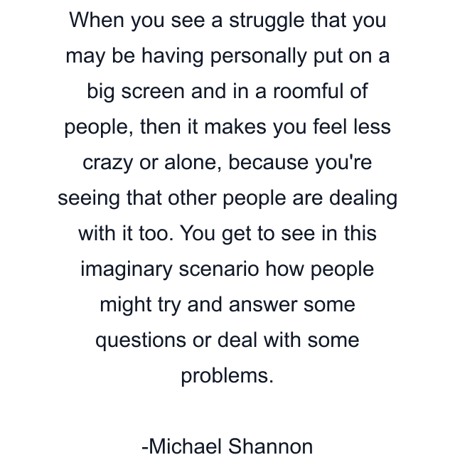 When you see a struggle that you may be having personally put on a big screen and in a roomful of people, then it makes you feel less crazy or alone, because you're seeing that other people are dealing with it too. You get to see in this imaginary scenario how people might try and answer some questions or deal with some problems.