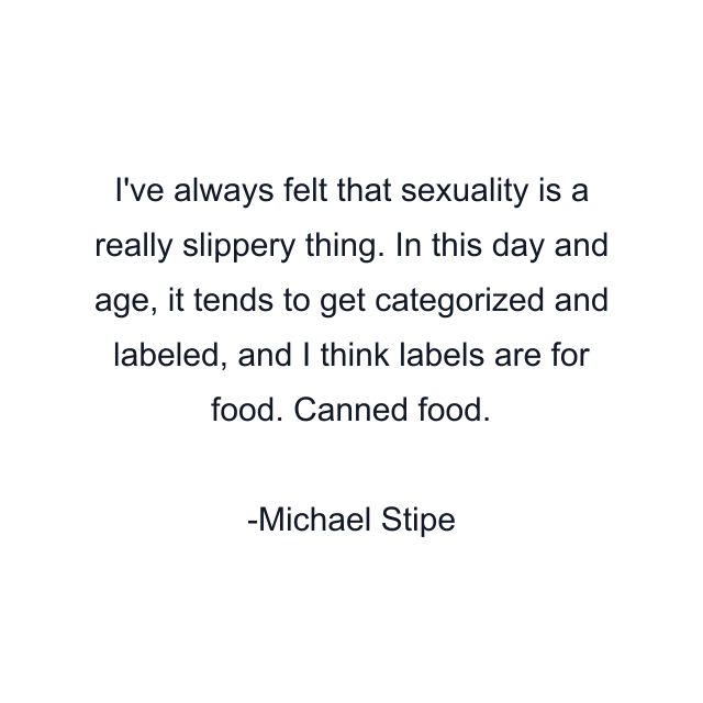 I've always felt that sexuality is a really slippery thing. In this day and age, it tends to get categorized and labeled, and I think labels are for food. Canned food.