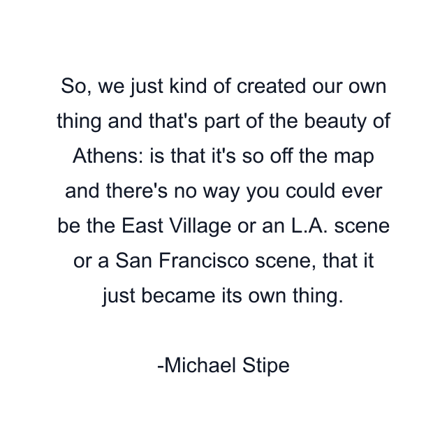 So, we just kind of created our own thing and that's part of the beauty of Athens: is that it's so off the map and there's no way you could ever be the East Village or an L.A. scene or a San Francisco scene, that it just became its own thing.