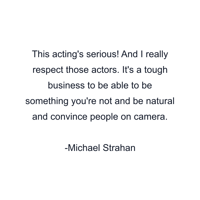 This acting's serious! And I really respect those actors. It's a tough business to be able to be something you're not and be natural and convince people on camera.