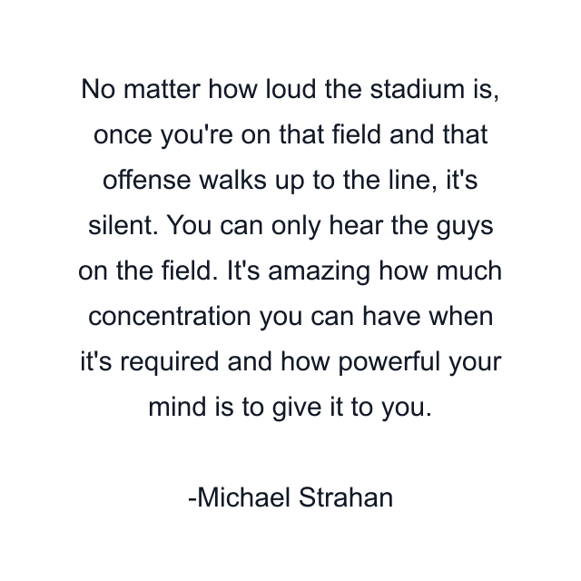 No matter how loud the stadium is, once you're on that field and that offense walks up to the line, it's silent. You can only hear the guys on the field. It's amazing how much concentration you can have when it's required and how powerful your mind is to give it to you.