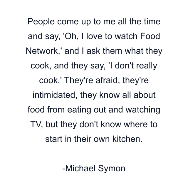 People come up to me all the time and say, 'Oh, I love to watch Food Network,' and I ask them what they cook, and they say, 'I don't really cook.' They're afraid, they're intimidated, they know all about food from eating out and watching TV, but they don't know where to start in their own kitchen.