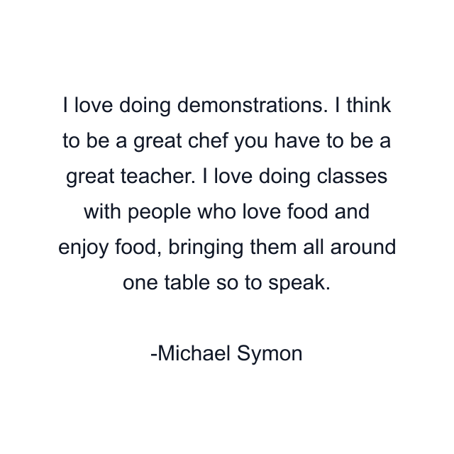 I love doing demonstrations. I think to be a great chef you have to be a great teacher. I love doing classes with people who love food and enjoy food, bringing them all around one table so to speak.