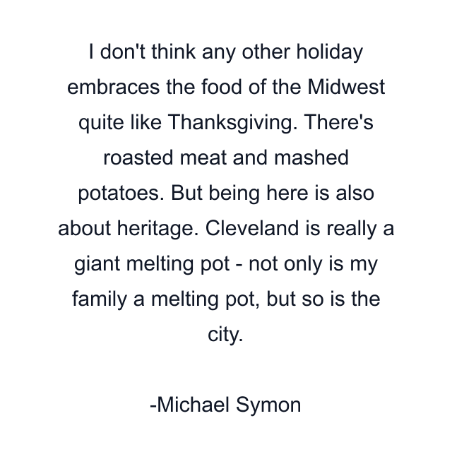 I don't think any other holiday embraces the food of the Midwest quite like Thanksgiving. There's roasted meat and mashed potatoes. But being here is also about heritage. Cleveland is really a giant melting pot - not only is my family a melting pot, but so is the city.