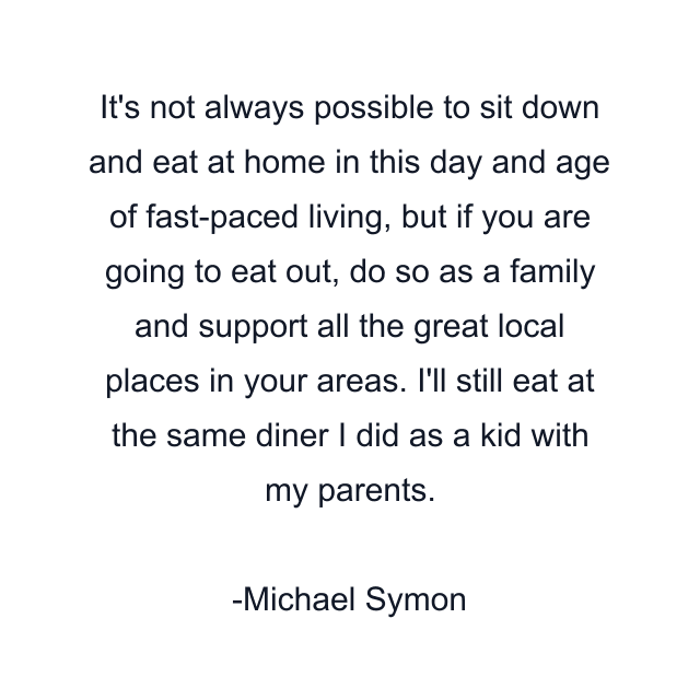 It's not always possible to sit down and eat at home in this day and age of fast-paced living, but if you are going to eat out, do so as a family and support all the great local places in your areas. I'll still eat at the same diner I did as a kid with my parents.