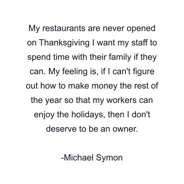 My restaurants are never opened on Thanksgiving I want my staff to spend time with their family if they can. My feeling is, if I can't figure out how to make money the rest of the year so that my workers can enjoy the holidays, then I don't deserve to be an owner.