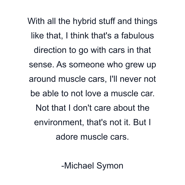 With all the hybrid stuff and things like that, I think that's a fabulous direction to go with cars in that sense. As someone who grew up around muscle cars, I'll never not be able to not love a muscle car. Not that I don't care about the environment, that's not it. But I adore muscle cars.