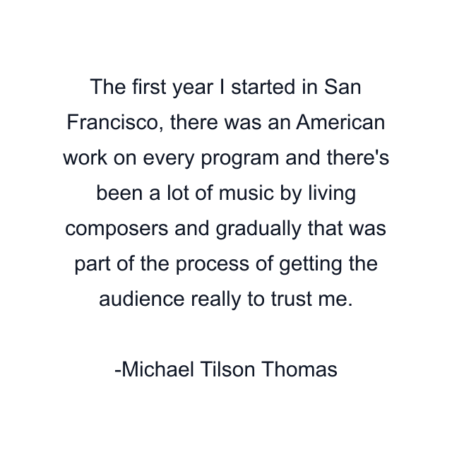 The first year I started in San Francisco, there was an American work on every program and there's been a lot of music by living composers and gradually that was part of the process of getting the audience really to trust me.