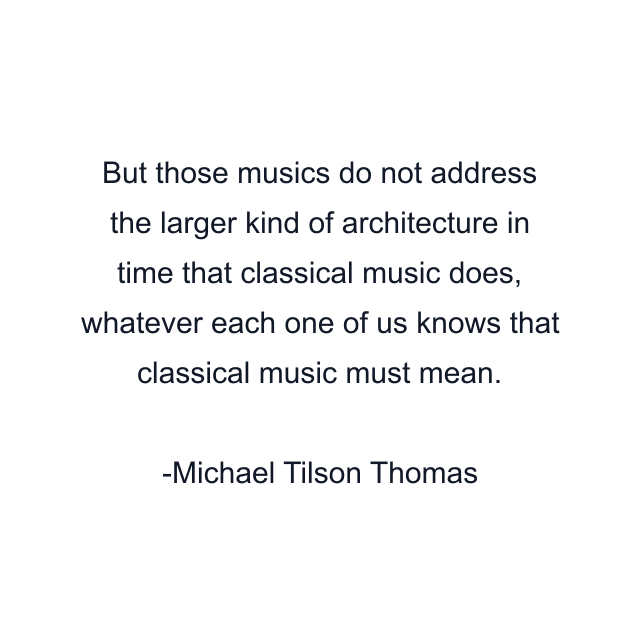 But those musics do not address the larger kind of architecture in time that classical music does, whatever each one of us knows that classical music must mean.