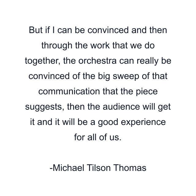 But if I can be convinced and then through the work that we do together, the orchestra can really be convinced of the big sweep of that communication that the piece suggests, then the audience will get it and it will be a good experience for all of us.