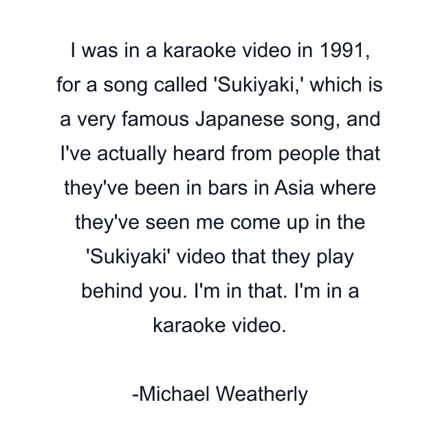 I was in a karaoke video in 1991, for a song called 'Sukiyaki,' which is a very famous Japanese song, and I've actually heard from people that they've been in bars in Asia where they've seen me come up in the 'Sukiyaki' video that they play behind you. I'm in that. I'm in a karaoke video.