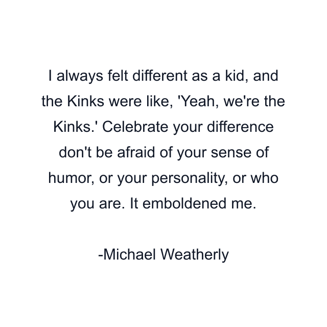 I always felt different as a kid, and the Kinks were like, 'Yeah, we're the Kinks.' Celebrate your difference don't be afraid of your sense of humor, or your personality, or who you are. It emboldened me.