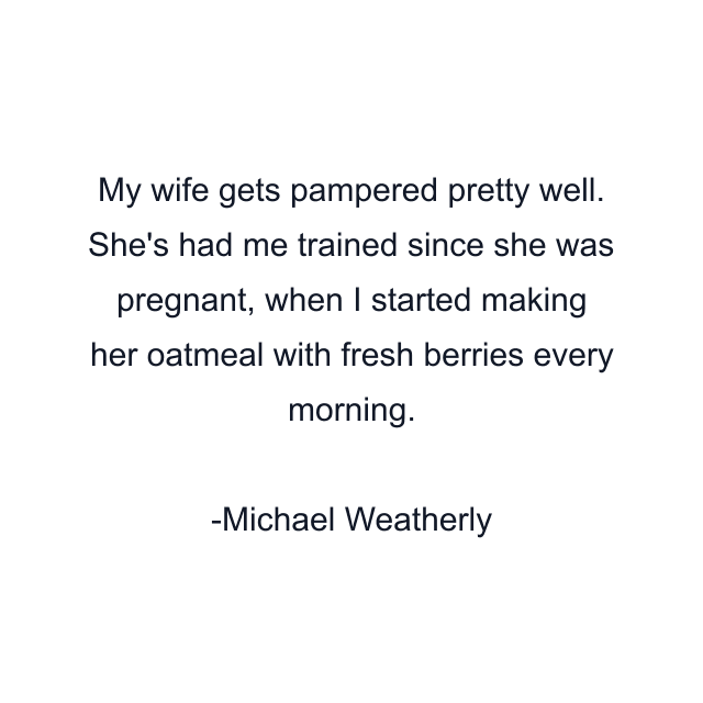 My wife gets pampered pretty well. She's had me trained since she was pregnant, when I started making her oatmeal with fresh berries every morning.