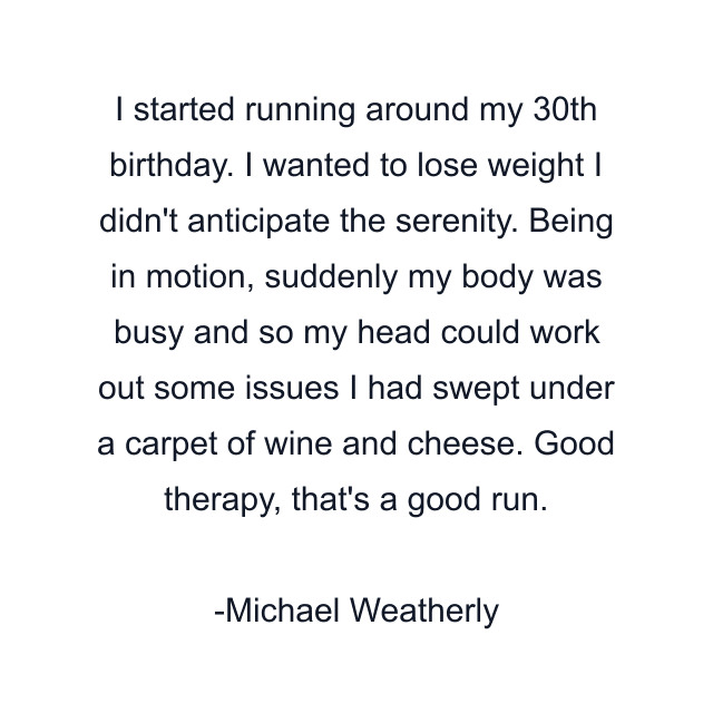 I started running around my 30th birthday. I wanted to lose weight I didn't anticipate the serenity. Being in motion, suddenly my body was busy and so my head could work out some issues I had swept under a carpet of wine and cheese. Good therapy, that's a good run.