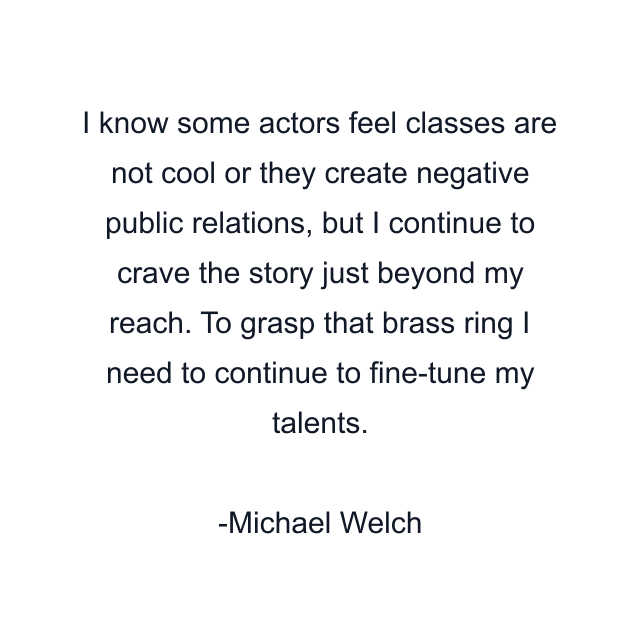 I know some actors feel classes are not cool or they create negative public relations, but I continue to crave the story just beyond my reach. To grasp that brass ring I need to continue to fine-tune my talents.