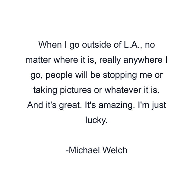 When I go outside of L.A., no matter where it is, really anywhere I go, people will be stopping me or taking pictures or whatever it is. And it's great. It's amazing. I'm just lucky.