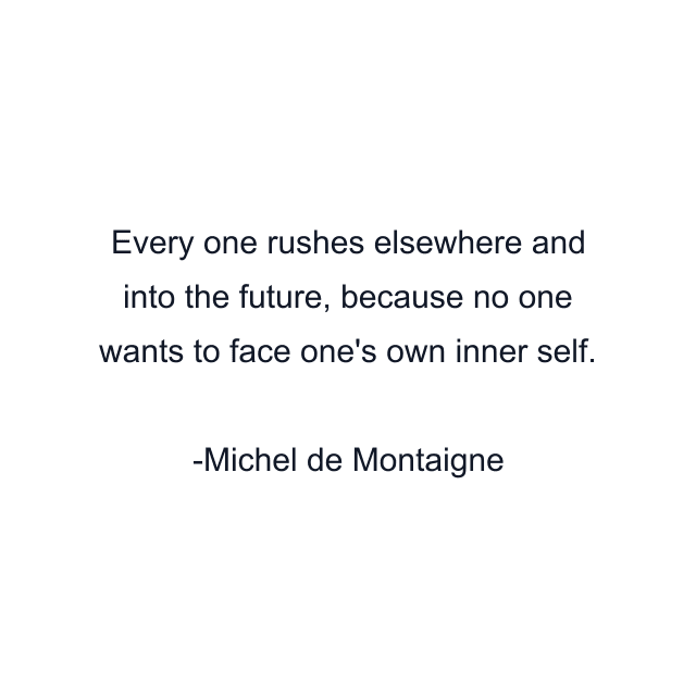 Every one rushes elsewhere and into the future, because no one wants to face one's own inner self.