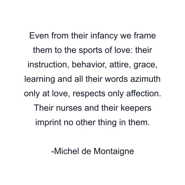 Even from their infancy we frame them to the sports of love: their instruction, behavior, attire, grace, learning and all their words azimuth only at love, respects only affection. Their nurses and their keepers imprint no other thing in them.