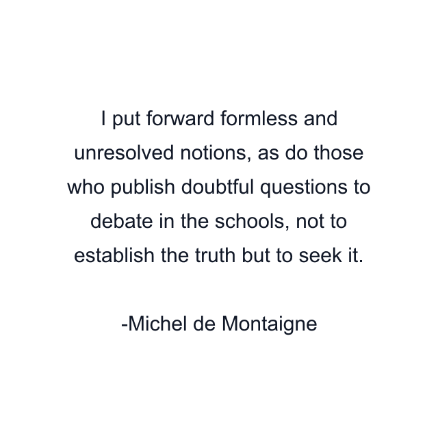 I put forward formless and unresolved notions, as do those who publish doubtful questions to debate in the schools, not to establish the truth but to seek it.