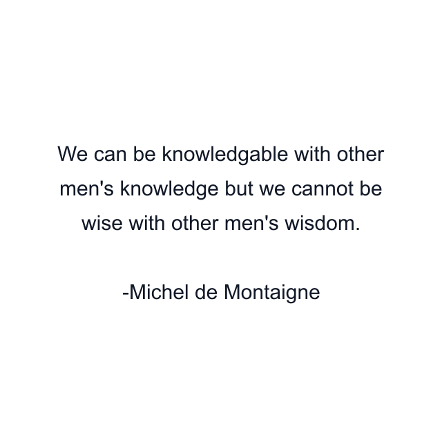 We can be knowledgable with other men's knowledge but we cannot be wise with other men's wisdom.