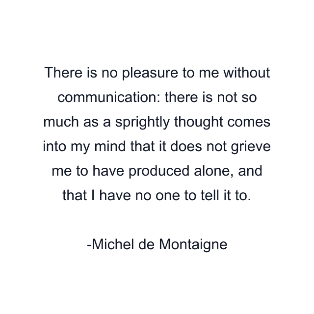 There is no pleasure to me without communication: there is not so much as a sprightly thought comes into my mind that it does not grieve me to have produced alone, and that I have no one to tell it to.