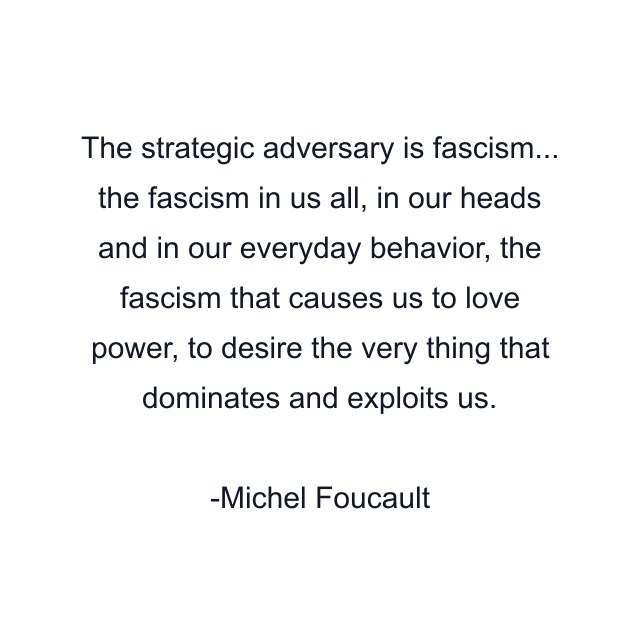 The strategic adversary is fascism... the fascism in us all, in our heads and in our everyday behavior, the fascism that causes us to love power, to desire the very thing that dominates and exploits us.