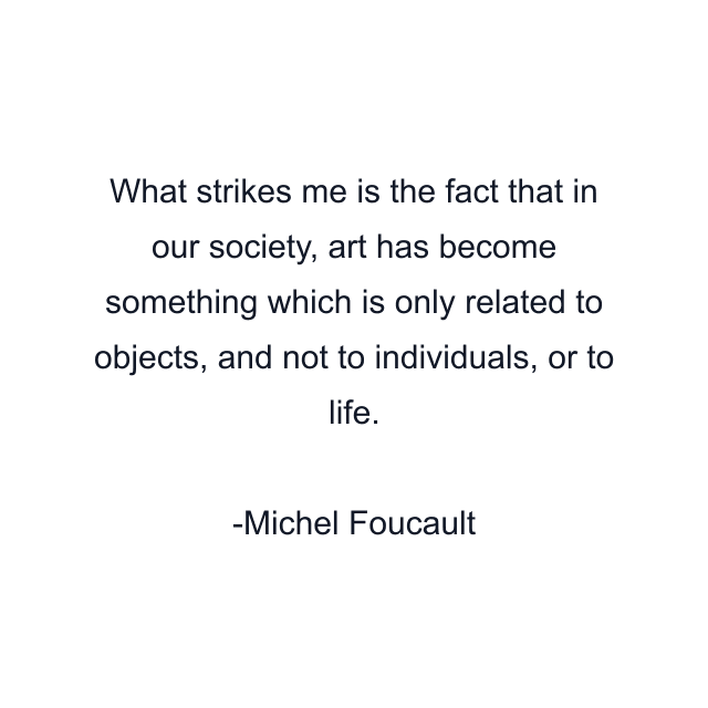 What strikes me is the fact that in our society, art has become something which is only related to objects, and not to individuals, or to life.