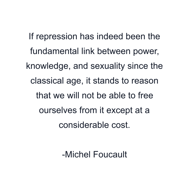 If repression has indeed been the fundamental link between power, knowledge, and sexuality since the classical age, it stands to reason that we will not be able to free ourselves from it except at a considerable cost.