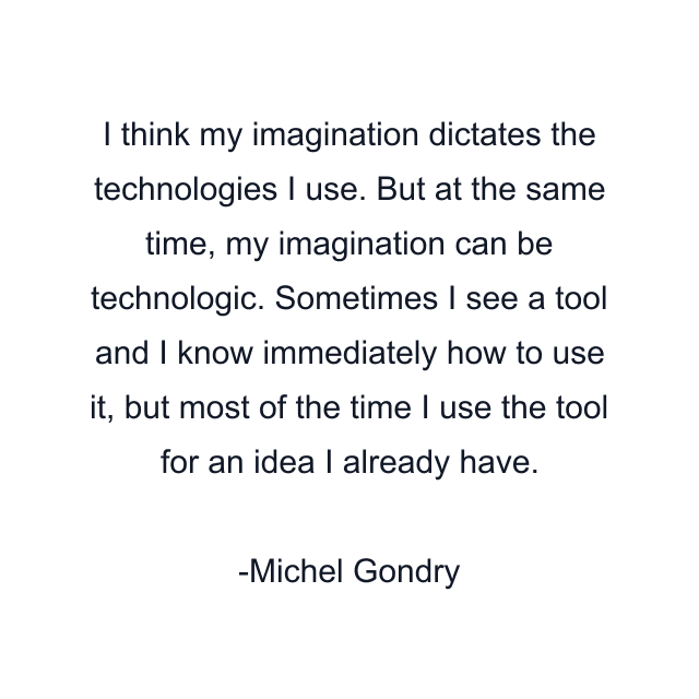 I think my imagination dictates the technologies I use. But at the same time, my imagination can be technologic. Sometimes I see a tool and I know immediately how to use it, but most of the time I use the tool for an idea I already have.