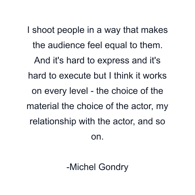 I shoot people in a way that makes the audience feel equal to them. And it's hard to express and it's hard to execute but I think it works on every level - the choice of the material the choice of the actor, my relationship with the actor, and so on.