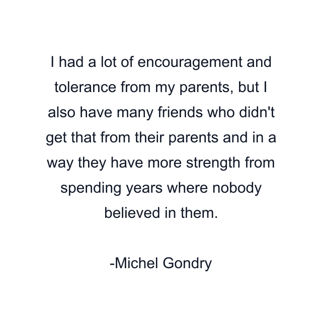 I had a lot of encouragement and tolerance from my parents, but I also have many friends who didn't get that from their parents and in a way they have more strength from spending years where nobody believed in them.