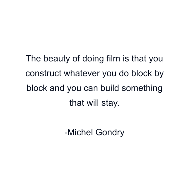 The beauty of doing film is that you construct whatever you do block by block and you can build something that will stay.