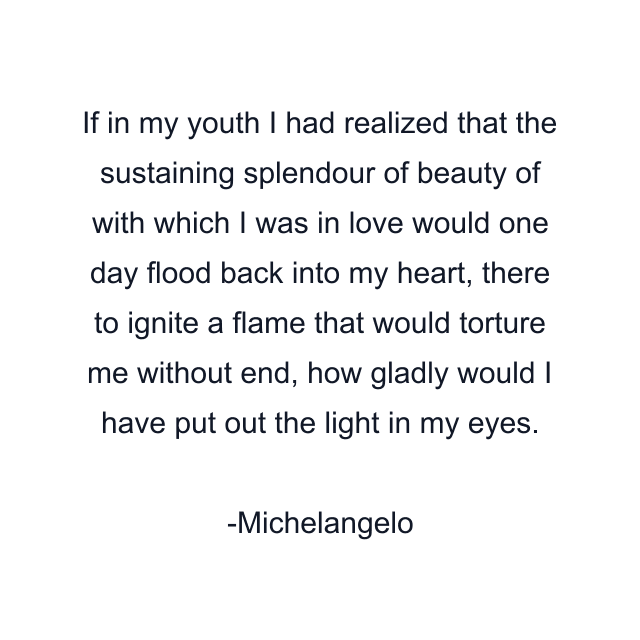 If in my youth I had realized that the sustaining splendour of beauty of with which I was in love would one day flood back into my heart, there to ignite a flame that would torture me without end, how gladly would I have put out the light in my eyes.