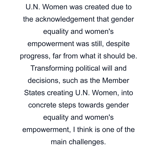 U.N. Women was created due to the acknowledgement that gender equality and women's empowerment was still, despite progress, far from what it should be. Transforming political will and decisions, such as the Member States creating U.N. Women, into concrete steps towards gender equality and women's empowerment, I think is one of the main challenges.