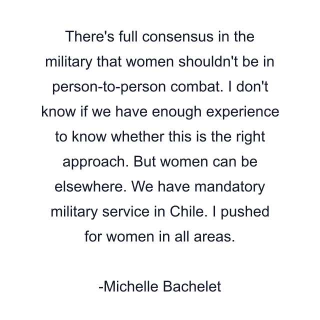 There's full consensus in the military that women shouldn't be in person-to-person combat. I don't know if we have enough experience to know whether this is the right approach. But women can be elsewhere. We have mandatory military service in Chile. I pushed for women in all areas.