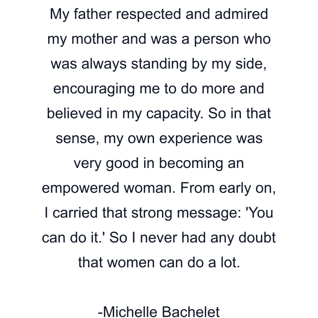 My father respected and admired my mother and was a person who was always standing by my side, encouraging me to do more and believed in my capacity. So in that sense, my own experience was very good in becoming an empowered woman. From early on, I carried that strong message: 'You can do it.' So I never had any doubt that women can do a lot.