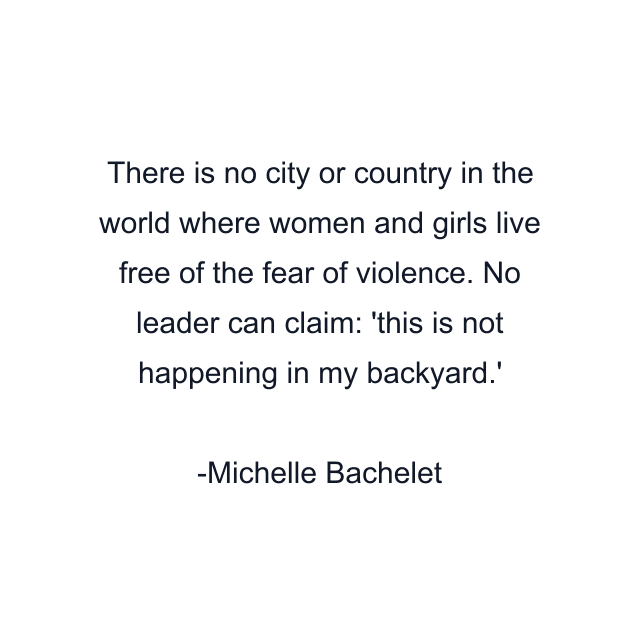 There is no city or country in the world where women and girls live free of the fear of violence. No leader can claim: 'this is not happening in my backyard.'