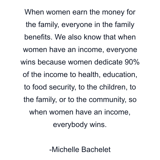 When women earn the money for the family, everyone in the family benefits. We also know that when women have an income, everyone wins because women dedicate 90% of the income to health, education, to food security, to the children, to the family, or to the community, so when women have an income, everybody wins.