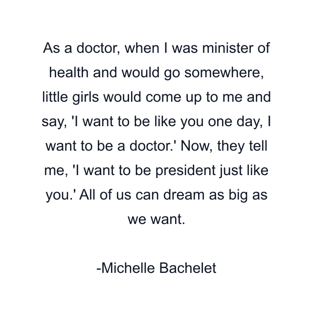 As a doctor, when I was minister of health and would go somewhere, little girls would come up to me and say, 'I want to be like you one day, I want to be a doctor.' Now, they tell me, 'I want to be president just like you.' All of us can dream as big as we want.