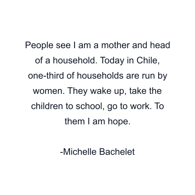 People see I am a mother and head of a household. Today in Chile, one-third of households are run by women. They wake up, take the children to school, go to work. To them I am hope.