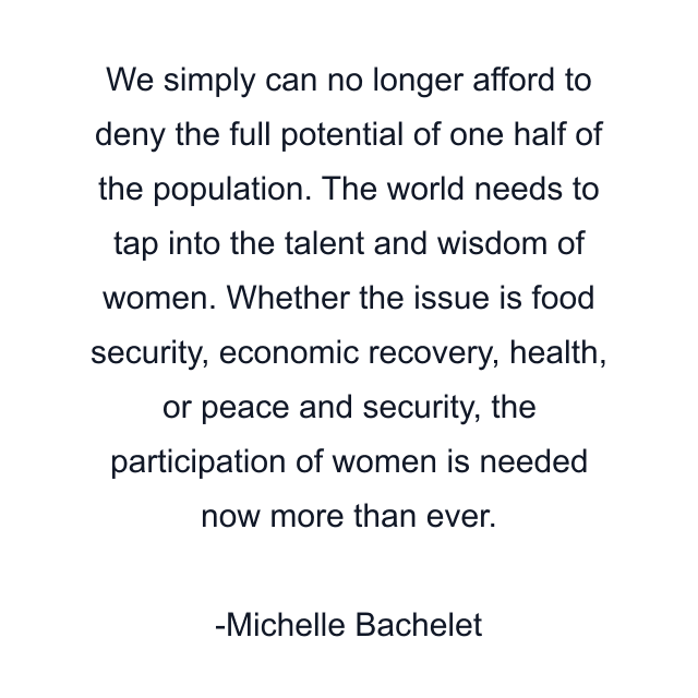 We simply can no longer afford to deny the full potential of one half of the population. The world needs to tap into the talent and wisdom of women. Whether the issue is food security, economic recovery, health, or peace and security, the participation of women is needed now more than ever.