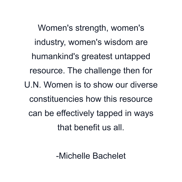 Women's strength, women's industry, women's wisdom are humankind's greatest untapped resource. The challenge then for U.N. Women is to show our diverse constituencies how this resource can be effectively tapped in ways that benefit us all.