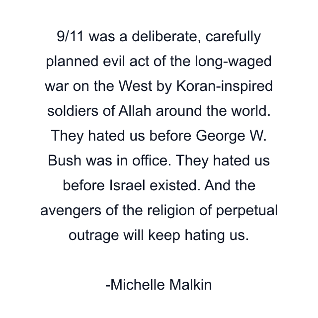 9/11 was a deliberate, carefully planned evil act of the long-waged war on the West by Koran-inspired soldiers of Allah around the world. They hated us before George W. Bush was in office. They hated us before Israel existed. And the avengers of the religion of perpetual outrage will keep hating us.